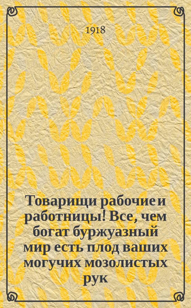 Товарищи рабочие и работницы! Все, чем богат буржуазный мир есть плод ваших могучих мозолистых рук ... : листовка