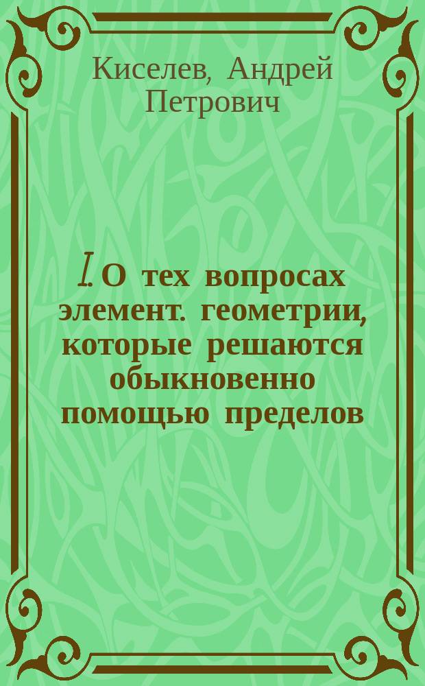 I. О тех вопросах элемент. геометрии, которые решаются обыкновенно помощью пределов; II. Обмен мнениями по поводу докладов, посвященных вопросу о теории пределов, аксиом непрерывности, принципов эквивалентности и их месте в курсе геометрии средней школы: заседание отдела математики, 1 декабря 1915 г. / А.П. Киселев