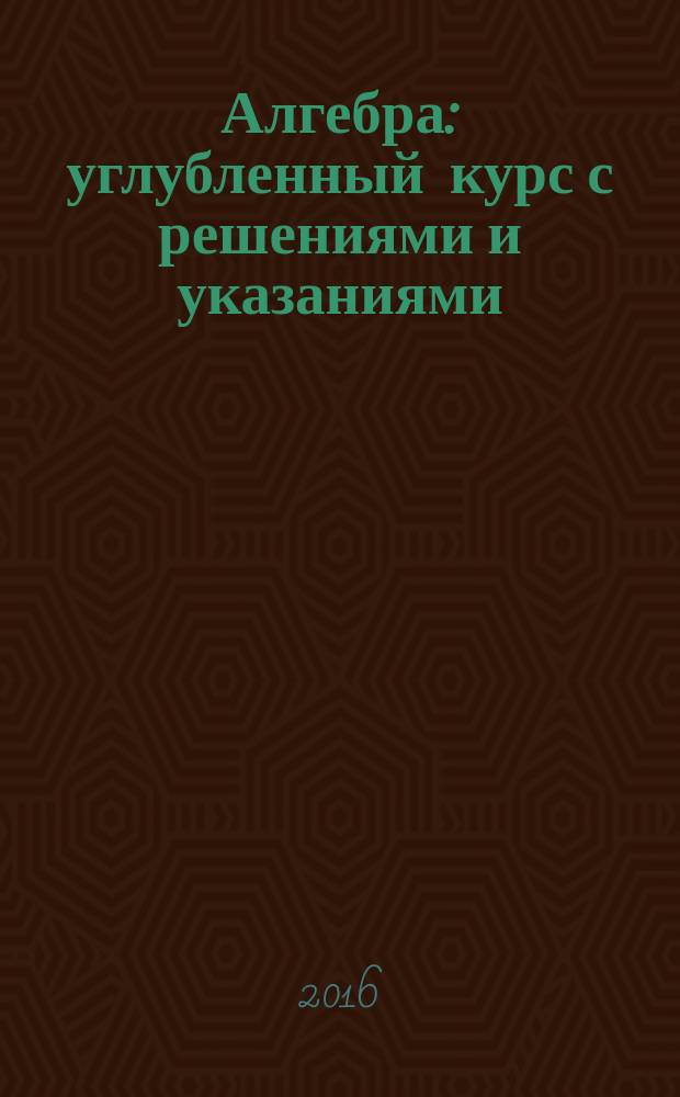 Алгебра : углубленный курс с решениями и указаниями : учебно-методическое пособие : ЕГЭ, олимпиады, экзамены в вуз
