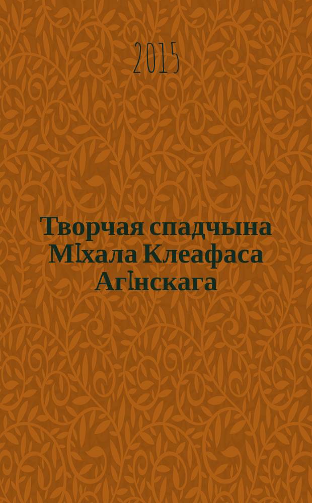 Творчая спадчына Мiхала Клеафаса Агiнскага : матэрыялы Мшжнароднвй навукова-практычнай канферэнцыi (да 250-годдзя з дня нараджэння), Мiнск, 18-19 чэрвеня 2015 г