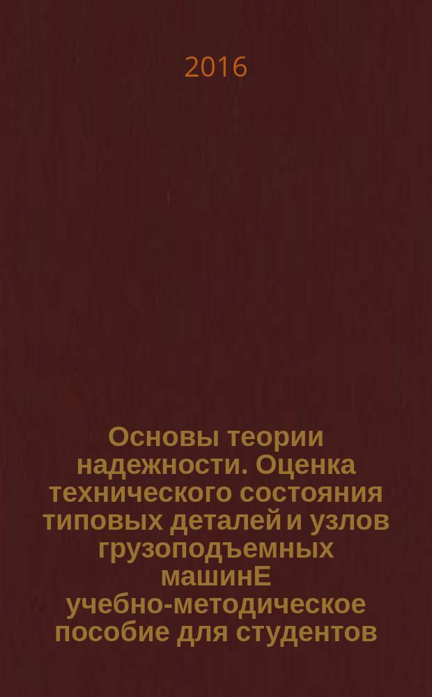 Основы теории надежности. Оценка технического состояния типовых деталей и узлов грузоподъемных машинЕ учебно-методическое пособие для студентов