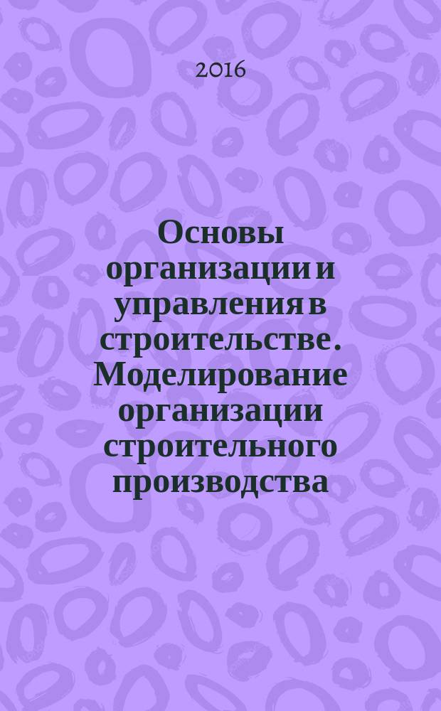 Основы организации и управления в строительстве. Моделирование организации строительного производства : учебное пособие : для обучающихся по направлению 08.03.01 "Строительство"