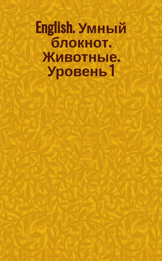 English. Умный блокнот. Животные. Уровень 1 : сборник развивающих заданий + кроссворды на английском языке : 120 новых английских слов выучишь играючи : 8+