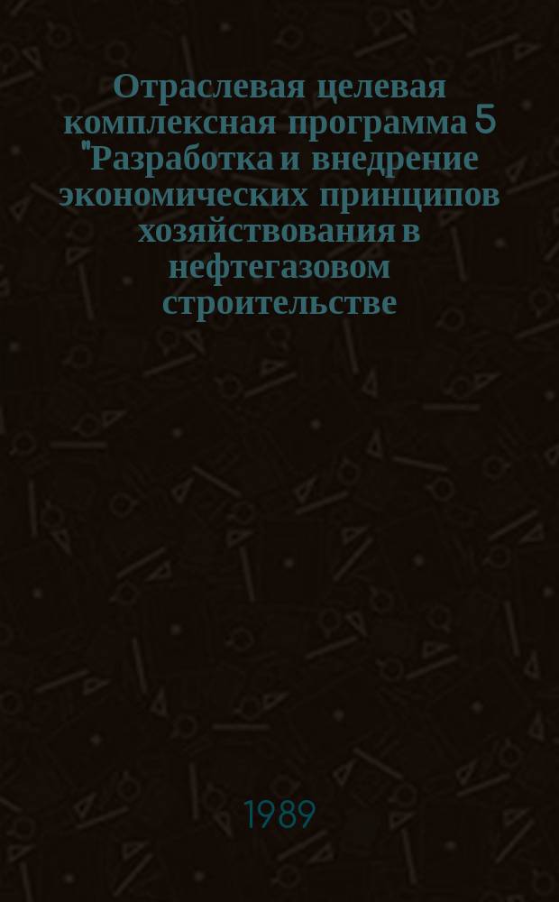 Отраслевая целевая комплексная программа 5 "Разработка и внедрение экономических принципов хозяйствования в нефтегазовом строительстве, создание автоматизированной системы управления отраслью" : (экономика и АСУ в нефтезазовом строительстве) : утверждено Министерством строительства предприятий нефтяной и газовой промышленности СССР 26.06.89