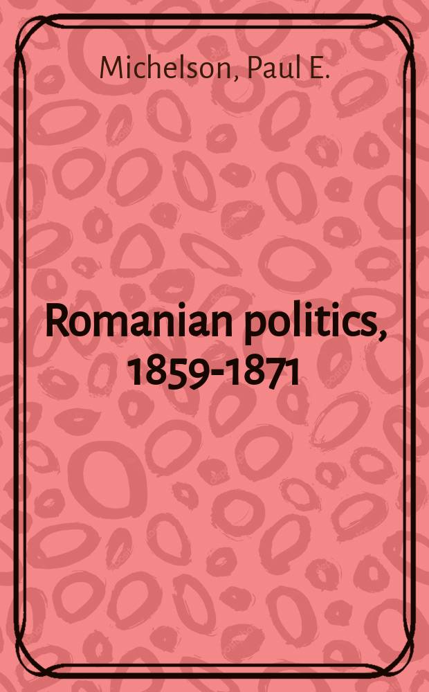 Romanian politics, 1859-1871 : from Prince Cuza to Prince Carol = Румынские политики, 1859-1871
