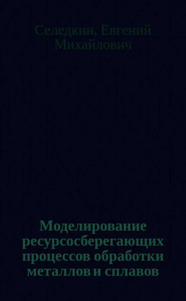 Моделирование ресурсосберегающих процессов обработки металлов и сплавов : монография