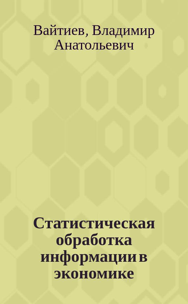 Статистическая обработка информации в экономике : учебное пособие для студентов, обучающихся по направлениям "01.04.02 - Прикладная математика и информатика", "02.03.03 - Математическое обеспечение и администрирование информационных систем"