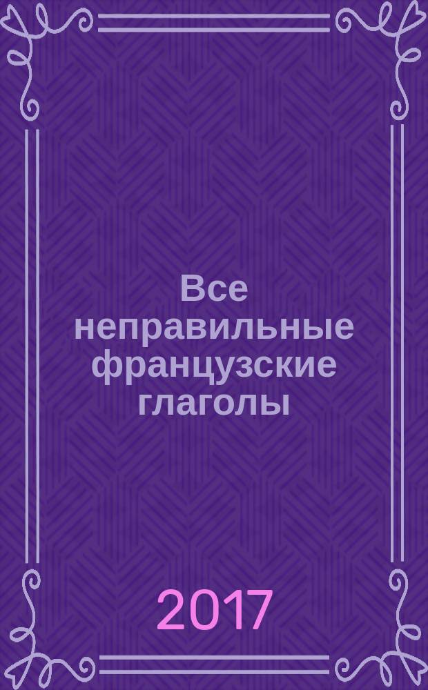 Все неправильные французские глаголы : формы спряжения, особенности употребления, исключения : учебное пособие : справочник