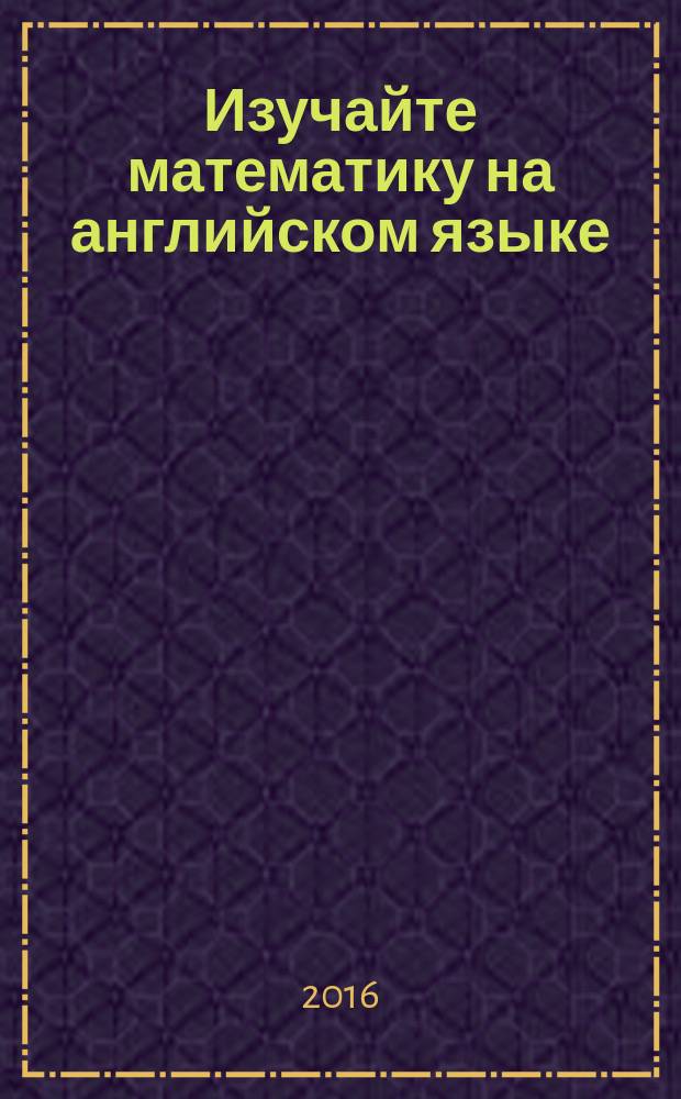 Изучайте математику на английском языке = Learn maths in English : учебное пособие для студентов, обучающихся по специальностям 01.03.02 - Прикладная математика и информатика, 44.03.01 - Педагогическое образование. Профиль - математика
