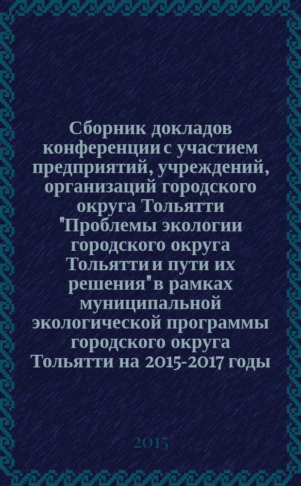 Сборник докладов конференции с участием предприятий, учреждений, организаций городского округа Тольятти "Проблемы экологии городского округа Тольятти и пути их решения" в рамках муниципальной экологической программы городского округа Тольятти на 2015-2017 годы, 25 ноября 2015