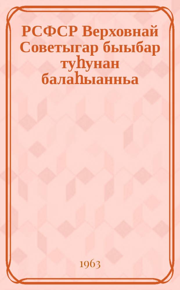 РСФСР Верховнай Советыгар быыбар туhунан балаhыанньа : РСФСР Верховнай Советын Президиумун 1950 сыл ахсынньы 11 күнүнээҕи Ыйааҕынан бигэргэтиллибитэ : РСФСР Верховнай Советын Президиумун 1958 сыл ахсынньы 29 күнүнээҕи, 1961 сыл кулун тутар 28 күнүнээҕи уонна 1963 сыл тохсунньу 9 күнүнээҕи Ыйаахтарынан оҥоhуллубут уларытыылар киллэрилиннилэр = Положение о выборах в Верховный Совет РСФСР