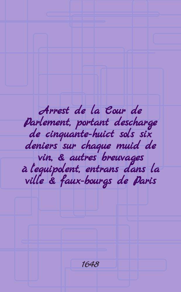 Arrest de la Cour de Parlement, portant descharge de cinquante-huict sols six deniers sur chaque muid de vin, & autres breuvages à l'equipolent, entrans dans la ville & faux-bourgs de Paris. : Leu & publié le quinziéme iour d'octobre mil six cens quarante-huict