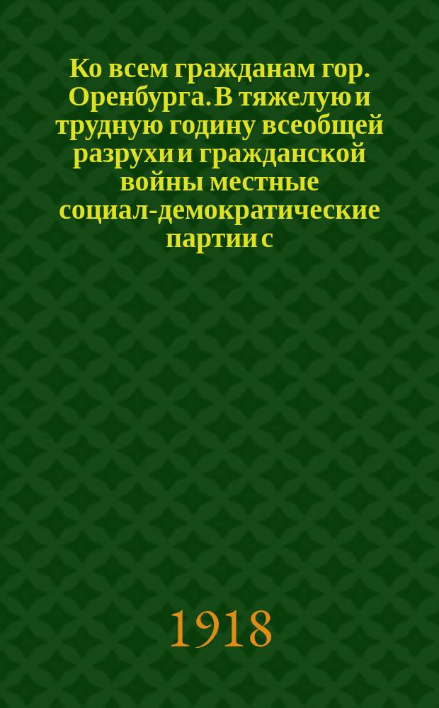 Ко всем гражданам гор. Оренбурга. В тяжелую и трудную годину всеобщей разрухи и гражданской войны местные социал-демократические партии с.-рев. и с.-дем. меньшевиков и национальные социалистические организации объединили свои силы и выступают... с общим списком № 4 : листовка