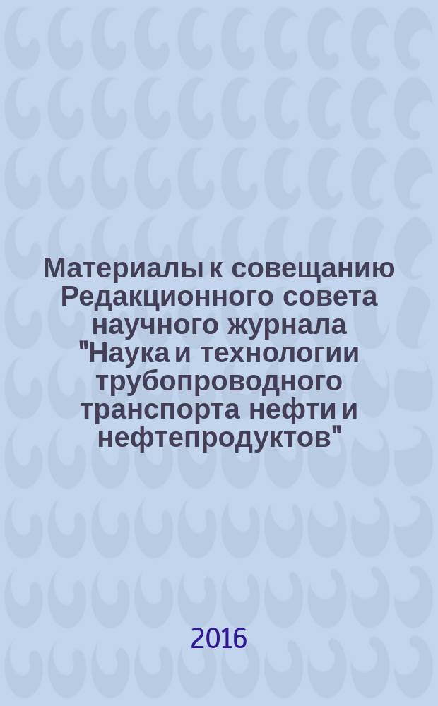 Материалы к совещанию Редакционного совета научного журнала "Наука и технологии трубопроводного транспорта нефти и нефтепродуктов" : 19-21 октября 2016 года, ООО "НИИ Транснефть", г. Москва, Россия