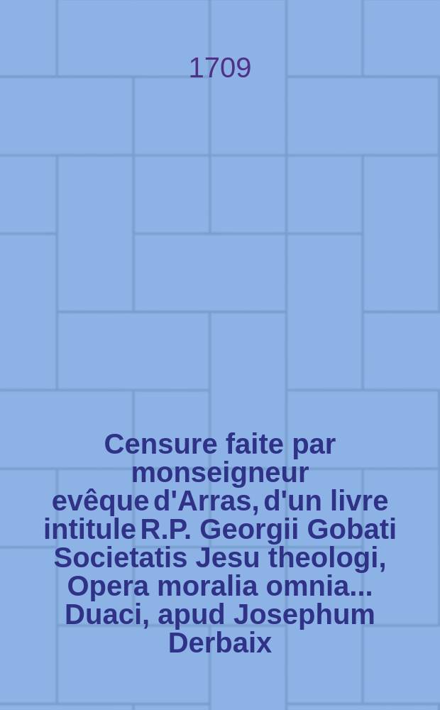 Censure faite par monseigneur ev&ecirc;que d'Arras, d'un livre intitule R.P. Georgii Gobati Societatis Jesu theologi, Opera moralia omnia ... Duaci, apud Josephum Derbaix. M.DCCI.