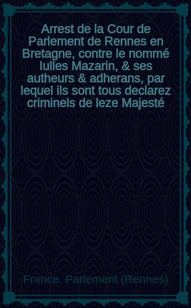 Arrest de la Cour de Parlement de Rennes en Bretagne, contre le nommé Iulles Mazarin, & ses autheurs & adherans, par lequel ils sont tous declarez criminels de leze Majesté, tous leurs biens acquis & confisquez
