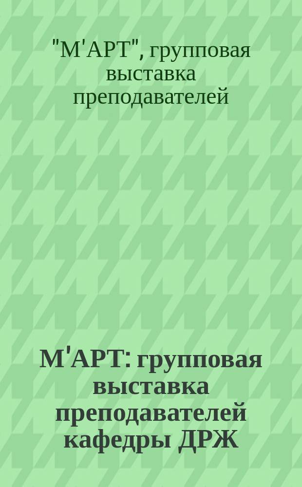 М'АРТ : групповая выставка преподавателей кафедры ДРЖ : электронный каталог