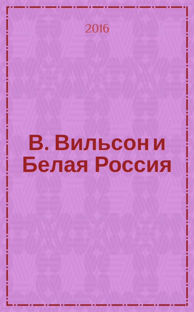 В. Вильсон и Белая Россия : отношение правительства США к проблеме дипломатического признания и поддержки антибольшевистских правительств в России 1917-1920 гг