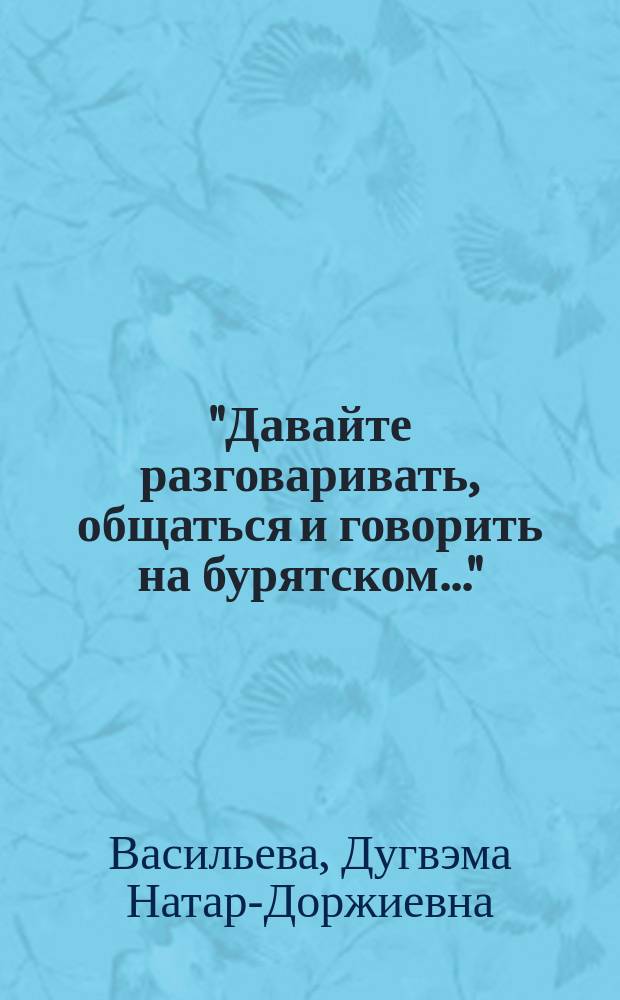 "Давайте разговаривать, общаться и говорить на бурятском..." = "Буряадаар хөөрэлдэе, зугаалая, дуугаралсая..." : учебное пособие для обучающихся по направлениям подготовки 41.03.03 Востоковедение и африканистика, 41.03.01 Зарубежное регионоведение, 45.03.01 Филология