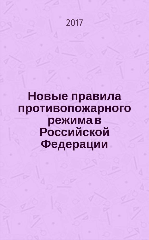 Новые правила противопожарного режима в Российской Федерации : утверждены Постановлением Правительства Российской Федерации от 25 апреля 2012 г. № 390 : по состоянию на 25 ноября 2016 г.