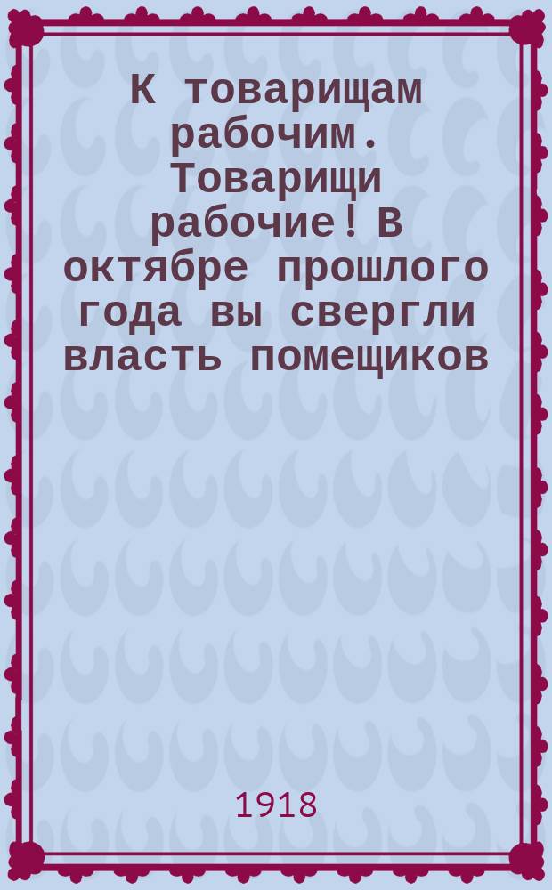 К товарищам рабочим. Товарищи рабочие! В октябре прошлого года вы свергли власть помещиков... Российская коммунистическая партия предлагает вам сознательно отнестись к перевыборам... Коломенского совета рабочих депутатов... : листовка