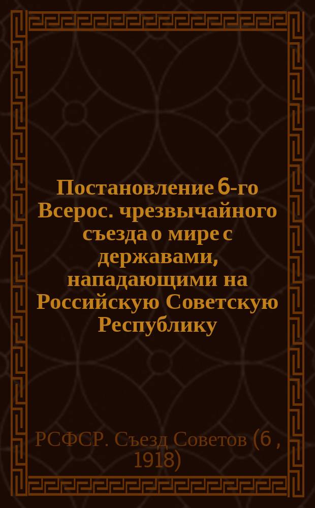 Постановление 6-го Всерос. чрезвычайного съезда о мире с державами, нападающими на Российскую Советскую Республику, [6 нояб. 1918] : листовка