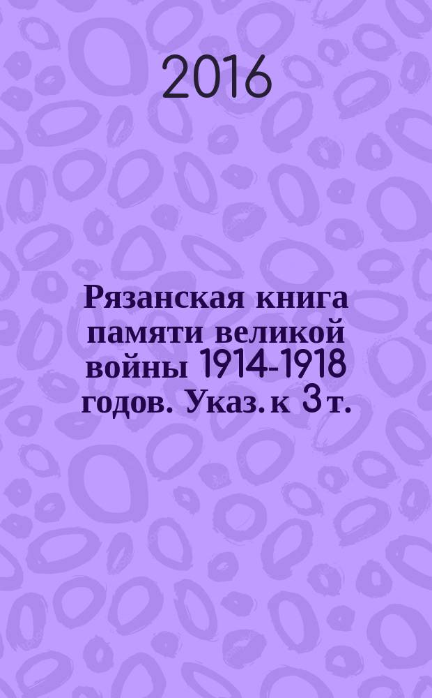 Рязанская книга памяти великой войны 1914-1918 годов. Указ. к 3 т. : Преимущественно Касимовский, Елатомский и Сапожковский уезды. Потери кадровых и ополченских частей, ушедших на фронты Великой войны из Рязанской губернии