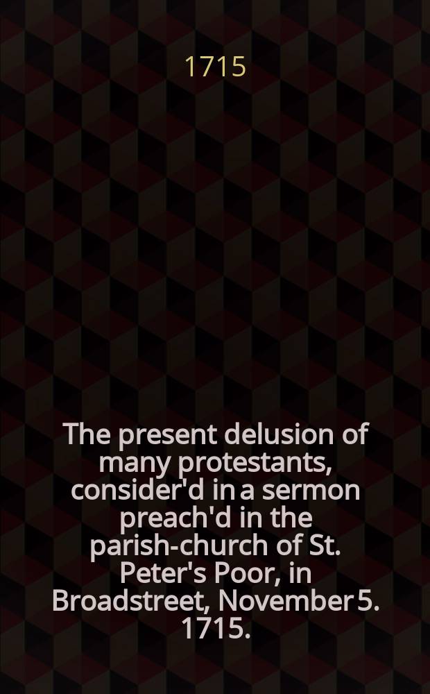 The present delusion of many protestants, consider'd in a sermon preach'd in the parish-church of St. Peter's Poor, in Broadstreet, November 5. 1715.