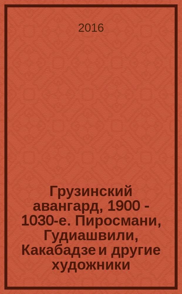 Грузинский авангард, 1900 - 1030-е. Пиросмани, Гудиашвили, Какабадзе и другие художники. Из музеев и частных собраний : каталог выставки, 7 декабря 2016 - 12 марта 2017