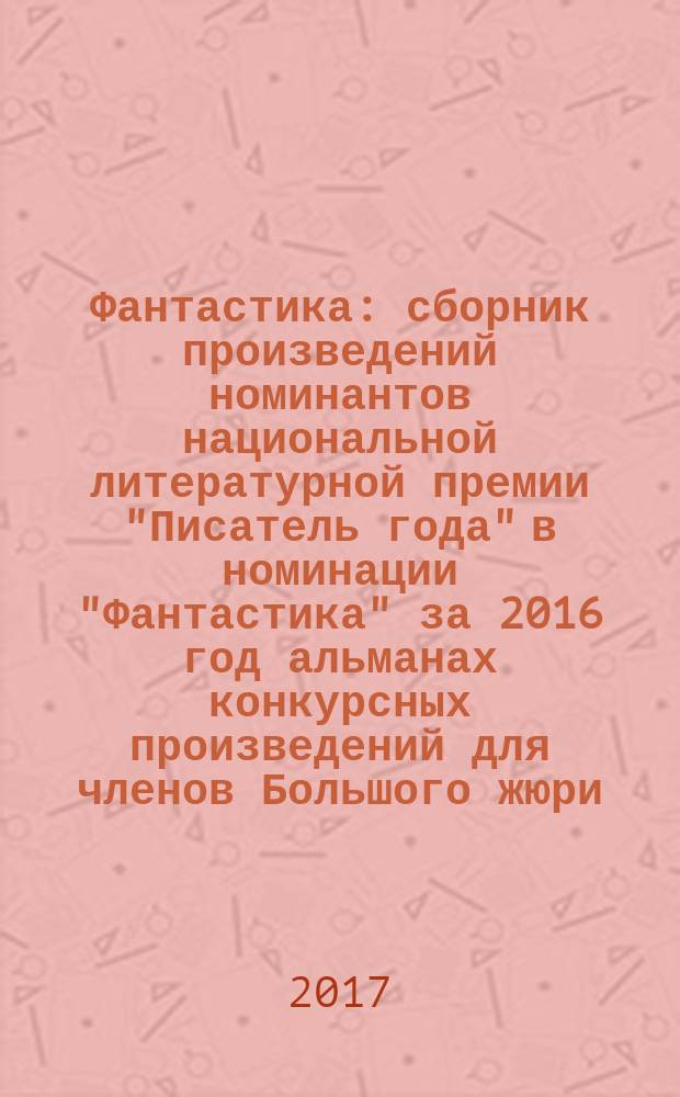 Фантастика : сборник произведений номинантов национальной литературной премии "Писатель года" в номинации "Фантастика" [за 2016 год альманах конкурсных произведений для членов Большого жюри]. 2016, кн. 1