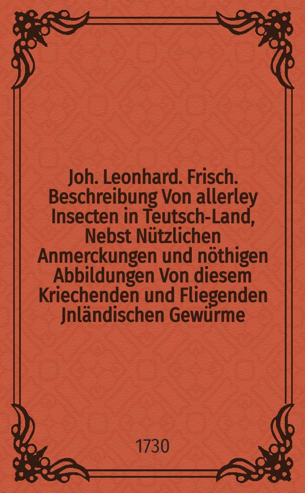 Joh. Leonhard. Frisch. Beschreibung Von allerley Insecten in Teutsch-Land, Nebst Nützlichen Anmerckungen und nöthigen Abbildungen Von diesem Kriechenden und Fliegenden Jnländischen Gewürme, zur Bestätigung und Fortsetzung der gründlichen Entdeckung, So einige von der Natur dieser Creaturen heraus gegeben, und zur Ergäntzung und Verbesserung der andern. Th. 1