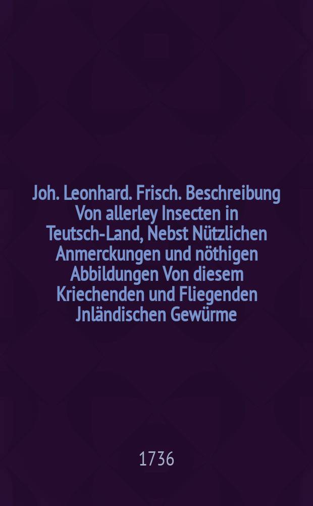 Joh. Leonhard. Frisch. Beschreibung Von allerley Insecten in Teutsch-Land, Nebst N&uuml;tzlichen Anmerckungen und n&ouml;thigen Abbildungen Von diesem Kriechenden und Fliegenden Jnl&auml;ndischen Gew&uuml;rme, Zur Best&auml;tigung und Fortsetzung der gr&uuml;ndlichen Entdeckung, So einige von der Natur dieser Creaturen heraus gegeben, und zur Erg&auml;ntzung und Verbesserung der andern. Th. 4 : Sampt einer Nachricht in der Vorrede von Hr. Albini Buch, so von dergleichen Materie, in Engelland heraus gekommen