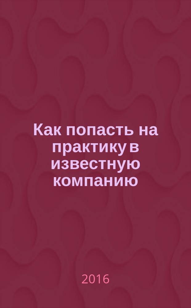 Как попасть на практику в известную компанию: пошаговый путеводитель : руководство по самостоятельной организации, успешному прохождению практик, стажировок в крупнейших коммерческих организациях и государственных структурах РФ, за рубежом и дальнейшему трудоустройству в них