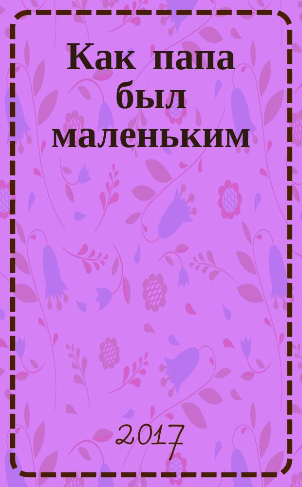Как папа был маленьким : рассказы : для младшего школьного возраста
