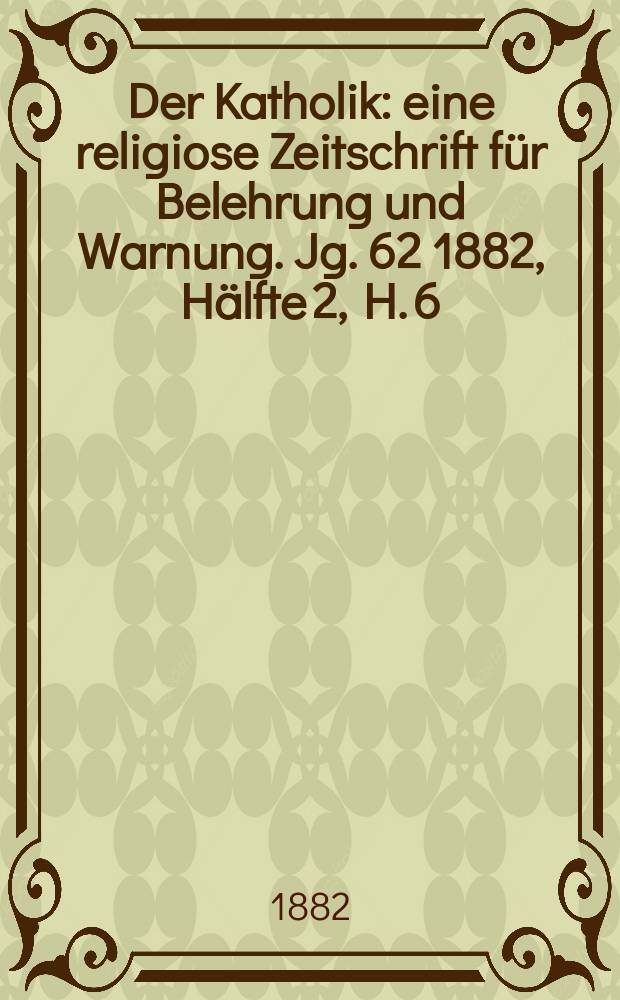 Der Katholik : eine religiose Zeitschrift f&uuml;r Belehrung und Warnung. Jg. 62 1882, H&auml;lfte 2, H. 6