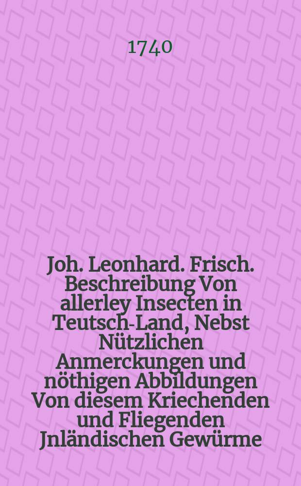 Joh. Leonhard. Frisch. Beschreibung Von allerley Insecten in Teutsch-Land, Nebst Nützlichen Anmerckungen und nöthigen Abbildungen Von diesem Kriechenden und Fliegenden Jnländischen Gewürme, Zur Bestätigung und Fortsetzung der gründlichen Entdeckung, So einige von der Natur dieser Creaturen heraus gegeben, und zur Ergäntzung und Verbesserung der andern. Th. 6 : Samt einer völligen Nachricht von zweyer Mahler Arbeit in dieser Materie, nehmlich (1.) Von D. J. Hufnagel blosen Abbildungen einiger Insecten und (2.) Von Joh. Gœdarts Abbildungen und Beschreibungen vieler Insecten und den unterschiedlichen Ausfertigungen dieses Buchs