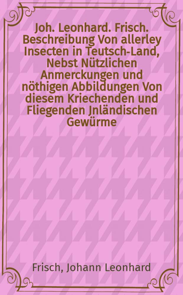 Joh. Leonhard. Frisch. Beschreibung Von allerley Insecten in Teutsch-Land, Nebst Nützlichen Anmerckungen und nöthigen Abbildungen Von diesem Kriechenden und Fliegenden Jnländischen Gewürme, zur Bestätigung und Fortsetzung der gründlichen Entdeckung, So einige von der Natur dieser Creaturen heraus gegeben, und zur Ergäntzung und Verbesserung der andern