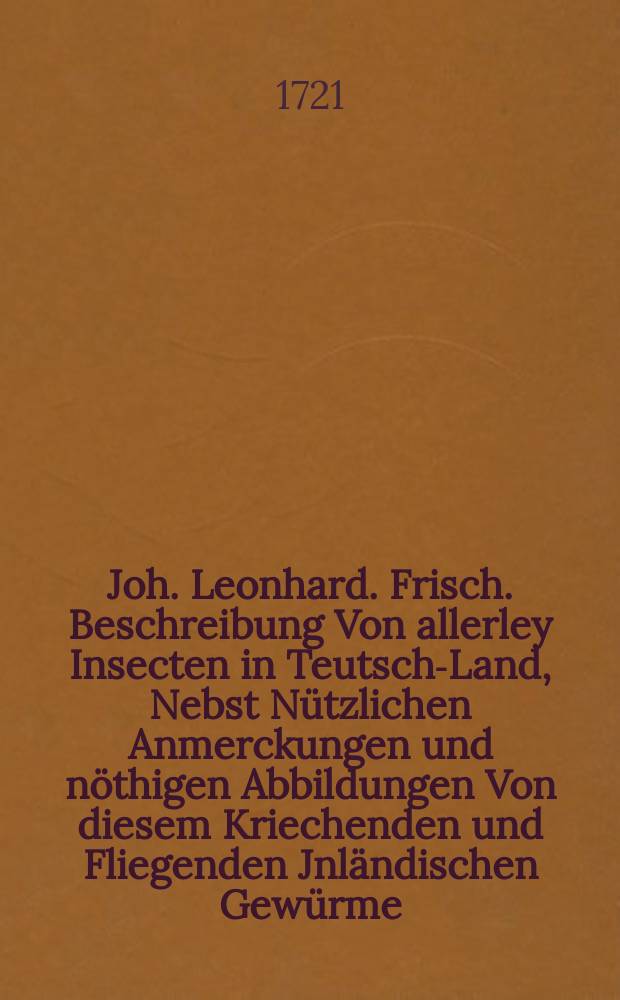 Joh. Leonhard. Frisch. Beschreibung Von allerley Insecten in Teutsch-Land, Nebst Nützlichen Anmerckungen und nöthigen Abbildungen Von diesem Kriechenden und Fliegenden Jnländischen Gewürme, zur Bestätigung und Fortsetzung der gründlichen Entdeckung, So einige von der Natur dieser Creaturen heraus gegeben, und zur Ergäntzung und Verbesserung der andern. Th. 2