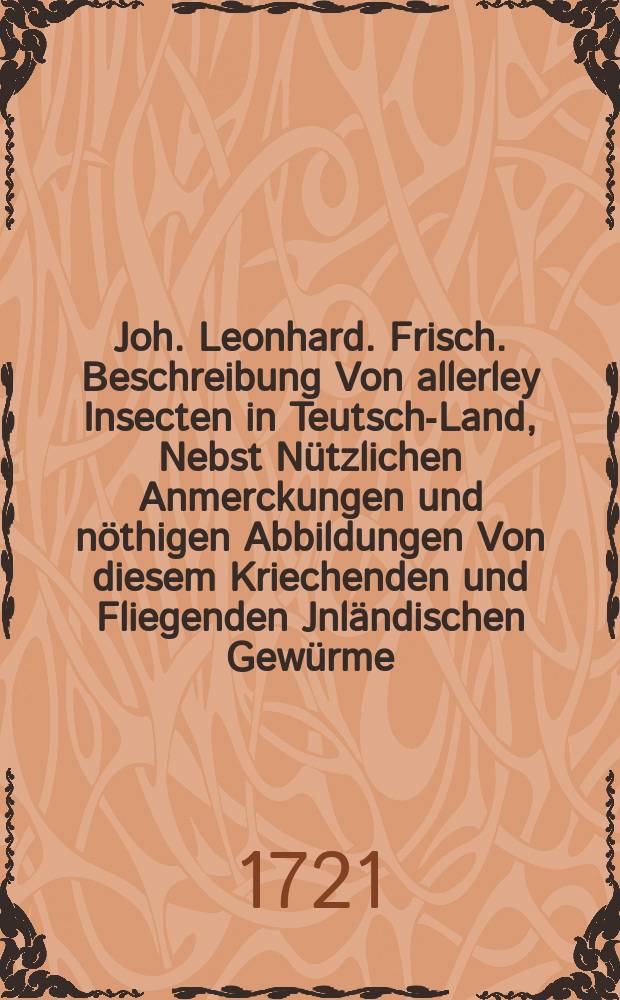 Joh. Leonhard. Frisch. Beschreibung Von allerley Insecten in Teutsch-Land, Nebst Nützlichen Anmerckungen und nöthigen Abbildungen Von diesem Kriechenden und Fliegenden Jnländischen Gewürme, Zur Bestätigung und Fortsetzung der gründlichen Entdeckung, So einige von der Natur dieser Creaturen heraus gegeben, und zur Ergäntzung und Verbesserung der andern. Th. 3