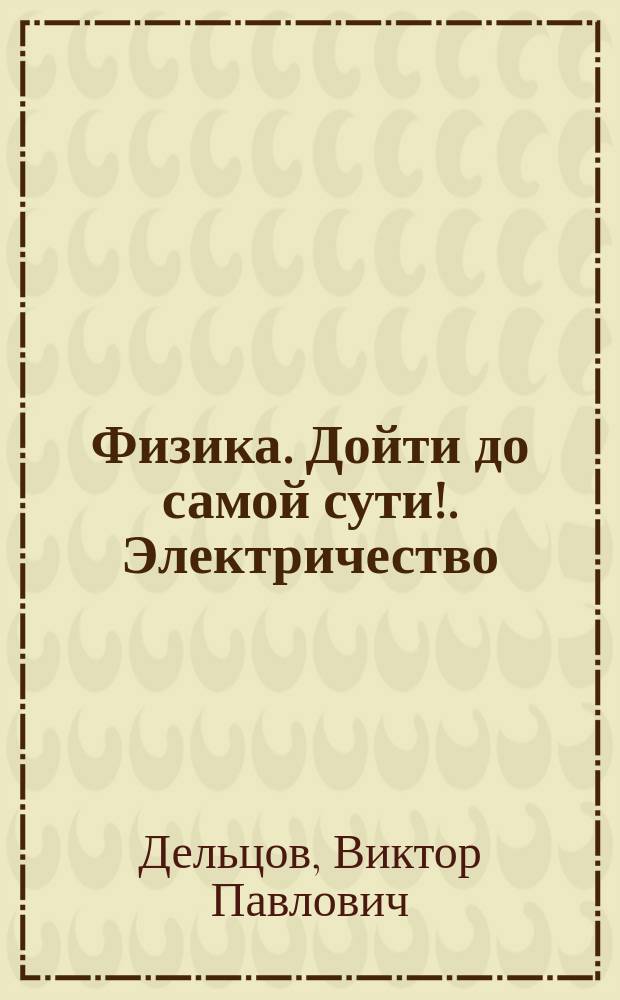 Физика. Дойти до самой сути!. Электричество : настольная книга для углубленного изучения физики в средней школе : учебное пособие