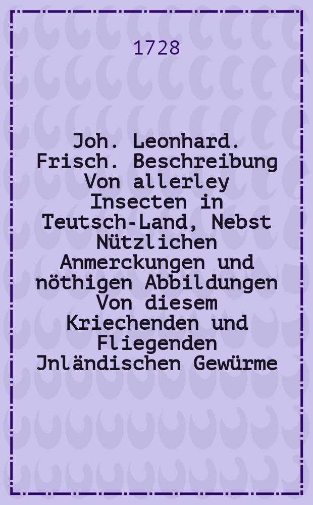 Joh. Leonhard. Frisch. Beschreibung Von allerley Insecten in Teutsch-Land, Nebst Nützlichen Anmerckungen und nöthigen Abbildungen Von diesem Kriechenden und Fliegenden Jnländischen Gewürme, Zur Bestätigung und Fortsetzung der gründlichen Entdeckung, So einige von der Natur dieser Creaturen heraus gegeben, und zur Ergäntzung und Verbesserung der andern. Th. 7 : Samt einer Vorrede, darinnen Ulyssis Aldrovandi Buch von den Insecten ausführliche Meldung geschicht