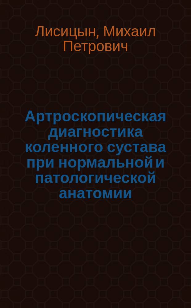 Артроскопическая диагностика коленного сустава при нормальной и патологической анатомии : методическое пособие для врачей и студентов