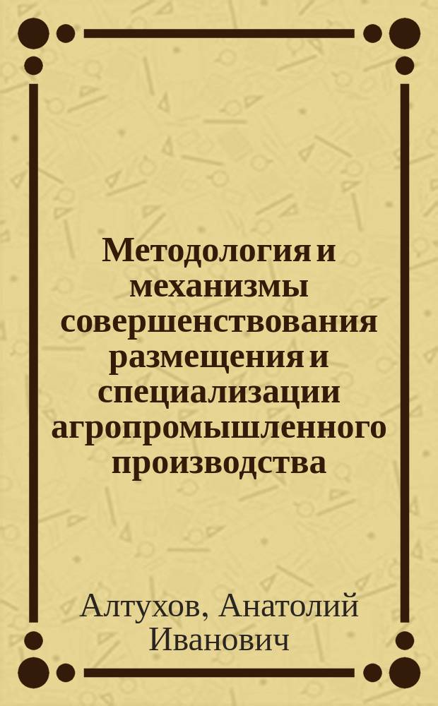 Методология и механизмы совершенствования размещения и специализации агропромышленного производства : монография