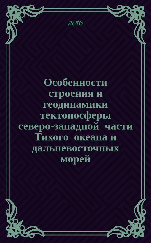 Особенности строения и геодинамики тектоносферы северо-западной части Тихого океана и дальневосточных морей = Features of structure and geodynamics of tectonosphere of north western part of the Pacific ocean and far eastern seas : коллективная монография