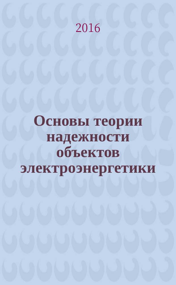 Основы теории надежности объектов электроэнергетики : учебное пособие : для бакалавров и магистров, обучающихся по направлению 13.03.02 - Электроэнергетика и электротехника и по профилю Электрические станции