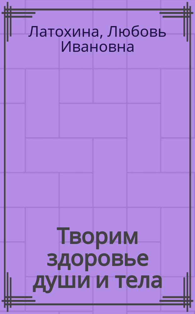 Творим здоровье души и тела : матрица индивидуального здоровья для всей семьи