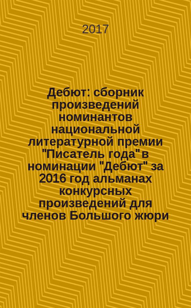 Дебют : сборник произведений номинантов национальной литературной премии "Писатель года" в номинации "Дебют" [за 2016 год альманах конкурсных произведений для членов Большого жюри]. 2016, кн. 4