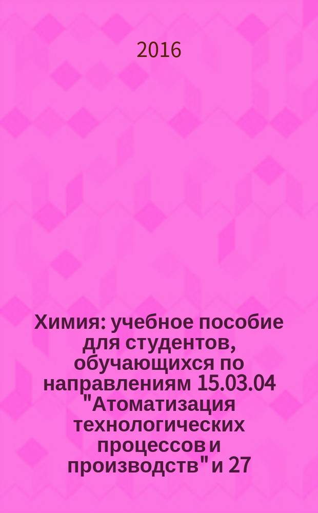 Химия : учебное пособие для студентов, обучающихся по направлениям 15.03.04 "Атоматизация технологических процессов и производств" и 27.03.02 "Управление качеством" подготовки бакалавров