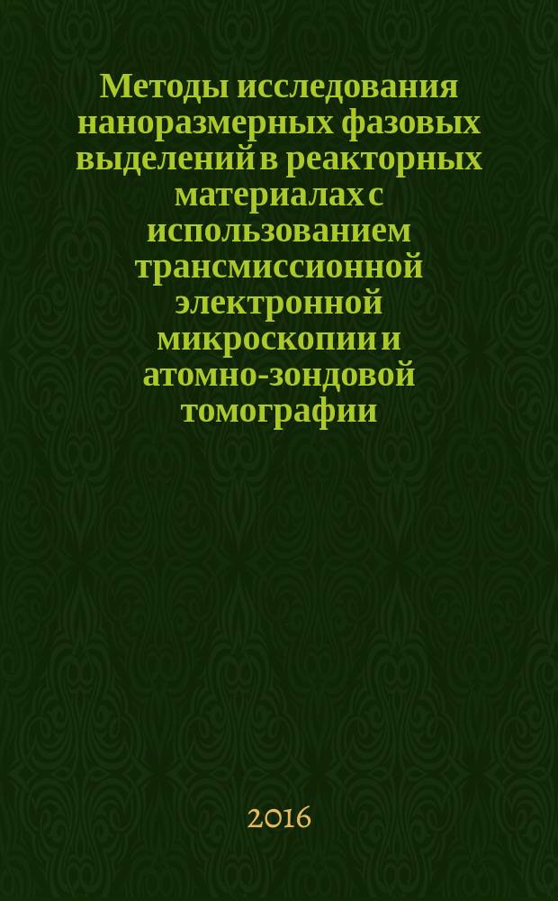 Методы исследования наноразмерных фазовых выделений в реакторных материалах с использованием трансмиссионной электронной микроскопии и атомно-зондовой томографии : учебное пособие : для студентов специалитета по направлению 14.05.03, магистратуры по направлению 14.04.02 и аспирантов, обучающихся по направлению 03.06.01