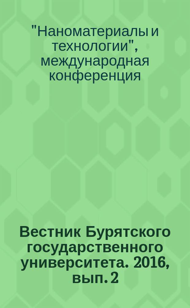 Вестник Бурятского государственного университета. 2016, вып. 2/3 : [Материалы международной научной конференции "Наноматериалы и технологии - VI", молодежной школы-семинара по современным проблемам материаловедения, прошедшей в Улан-Удэ с 22 по 26 августа 2016 г.]
